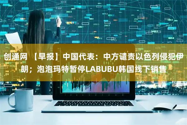 创通网 【早报】中国代表：中方谴责以色列侵犯伊朗；泡泡玛特暂停LABUBU韩国线下销售