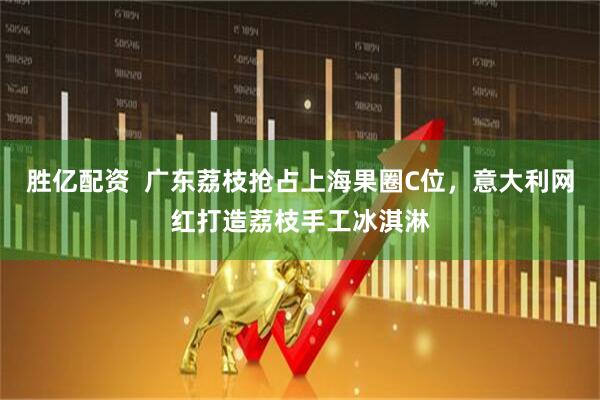 胜亿配资  广东荔枝抢占上海果圈C位，意大利网红打造荔枝手工冰淇淋