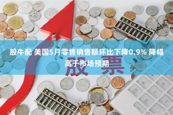 股牛配 美国5月零售销售额环比下降0.9% 降幅高于市场预期