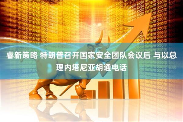 睿新策略 特朗普召开国家安全团队会议后 与以总理内塔尼亚胡通电话