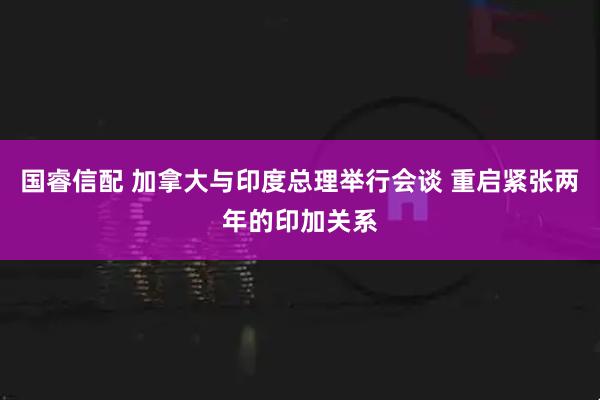 国睿信配 加拿大与印度总理举行会谈 重启紧张两年的印加关系