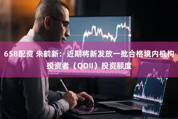 658配资 朱鹤新：近期将新发放一批合格境内机构投资者（QDII）投资额度