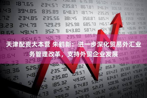 天津配资大本营 朱鹤新：进一步深化贸易外汇业务管理改革，支持外贸企业发展