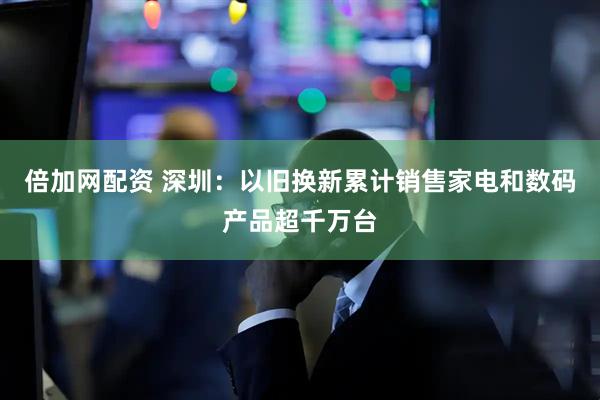 倍加网配资 深圳：以旧换新累计销售家电和数码产品超千万台