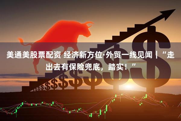 美通美股票配资 经济新方位·外贸一线见闻｜“走出去有保险兜底，踏实！”