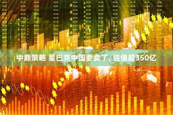 中鼎策略 星巴克中国要卖了, 估值超350亿