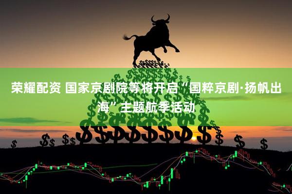 荣耀配资 国家京剧院等将开启“国粹京剧·扬帆出海”主题航季活动