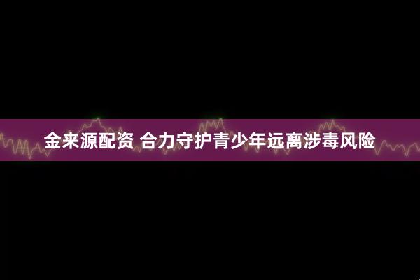 金来源配资 合力守护青少年远离涉毒风险