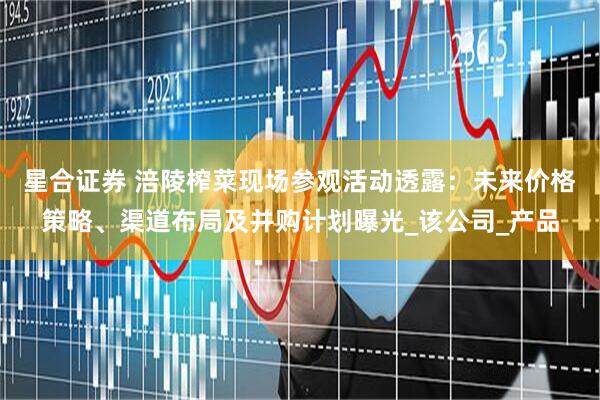 星合证券 涪陵榨菜现场参观活动透露：未来价格策略、渠道布局及并购计划曝光_该公司_产品