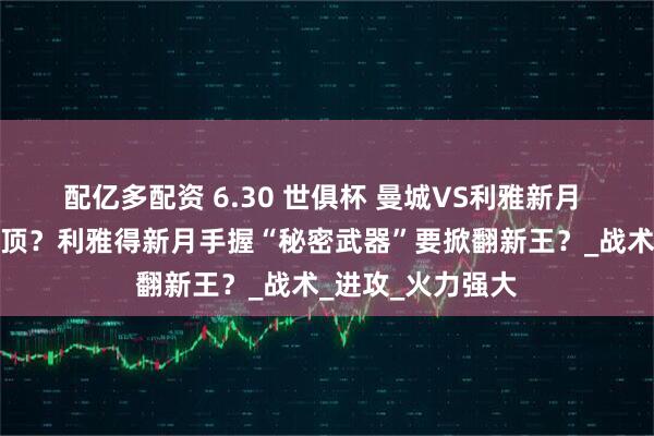 配亿多配资 6.30 世俱杯 曼城VS利雅新月 曼城真能轻松登顶？利雅得新月手握“秘密武器”要掀翻新王？_战术_进攻_火力强大