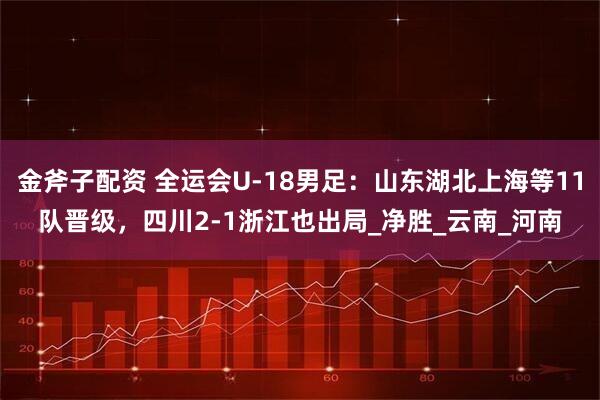金斧子配资 全运会U-18男足：山东湖北上海等11队晋级，四川2-1浙江也出局_净胜_云南_河南