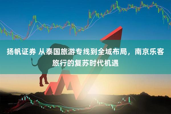 扬帆证券 从泰国旅游专线到全域布局，南京乐客旅行的复苏时代机遇