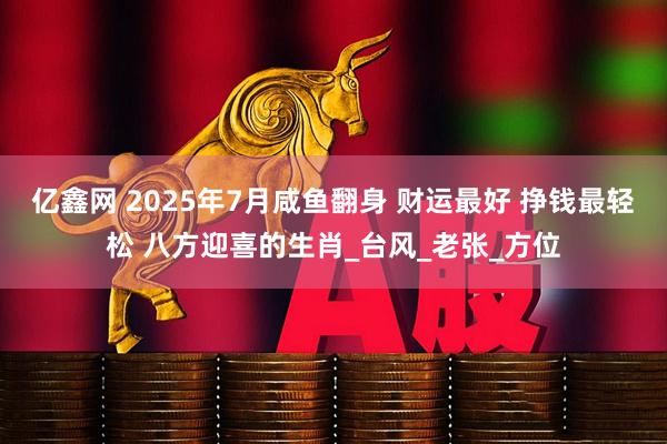 亿鑫网 2025年7月咸鱼翻身 财运最好 挣钱最轻松 八方迎喜的生肖_台风_老张_方位