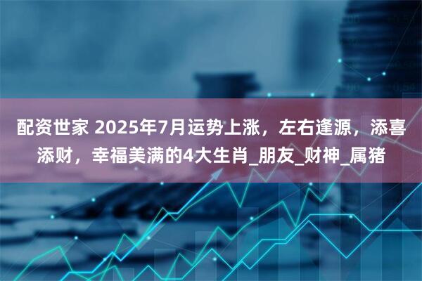 配资世家 2025年7月运势上涨，左右逢源，添喜添财，幸福美满的4大生肖_朋友_财神_属猪
