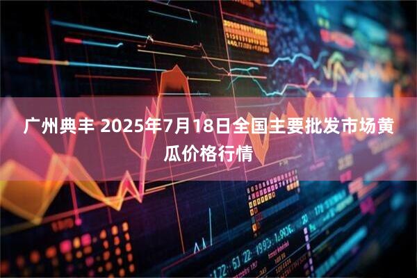 广州典丰 2025年7月18日全国主要批发市场黄瓜价格行情