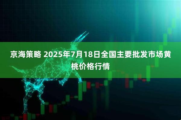 京海策略 2025年7月18日全国主要批发市场黄桃价格行情