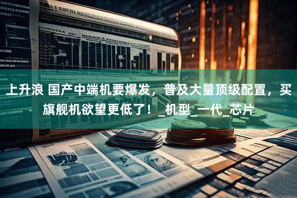 上升浪 国产中端机要爆发，普及大量顶级配置，买旗舰机欲望更低了！_机型_一代_芯片