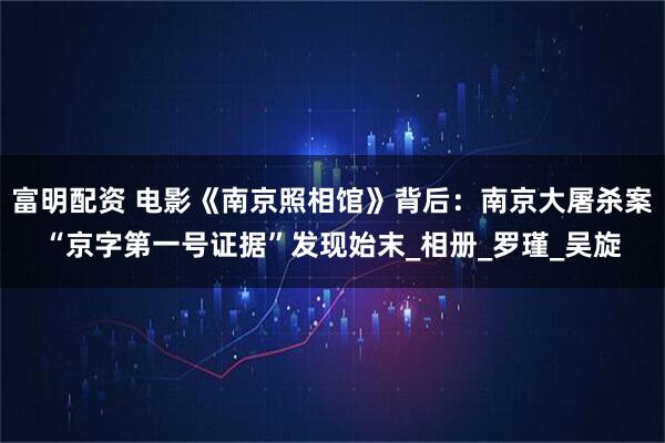 富明配资 电影《南京照相馆》背后：南京大屠杀案“京字第一号证据”发现始末_相册_罗瑾_吴旋