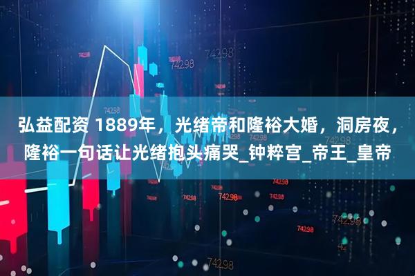 弘益配资 1889年，光绪帝和隆裕大婚，洞房夜，隆裕一句话让光绪抱头痛哭_钟粹宫_帝王_皇帝