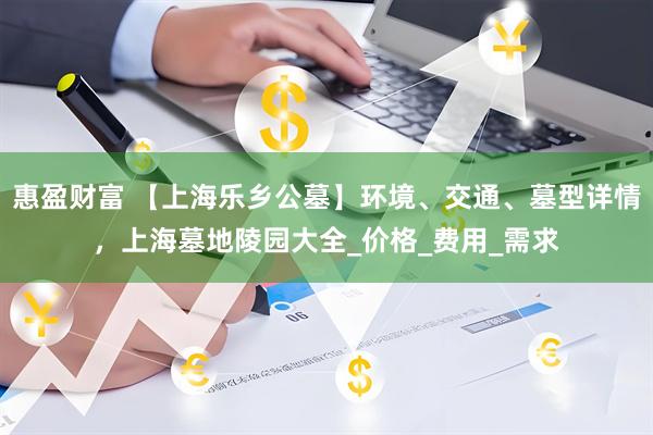 惠盈财富 【上海乐乡公墓】环境、交通、墓型详情，上海墓地陵园大全_价格_费用_需求