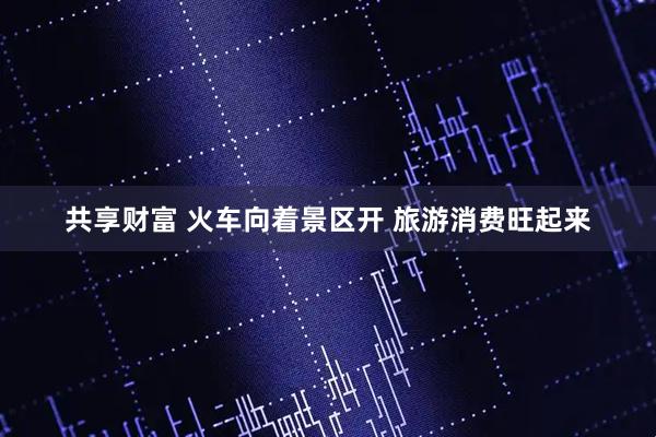 共享财富 火车向着景区开 旅游消费旺起来