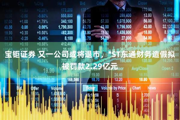 宝钜证券 又一公司或将退市，*ST东通财务造假拟被罚款2.29亿元