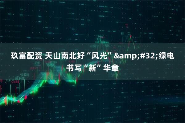 玖富配资 天山南北好“风光”&#32;绿电书写“新”华章
