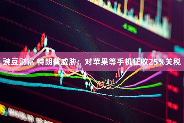 豌豆财富 特朗普威胁：对苹果等手机征收25%关税