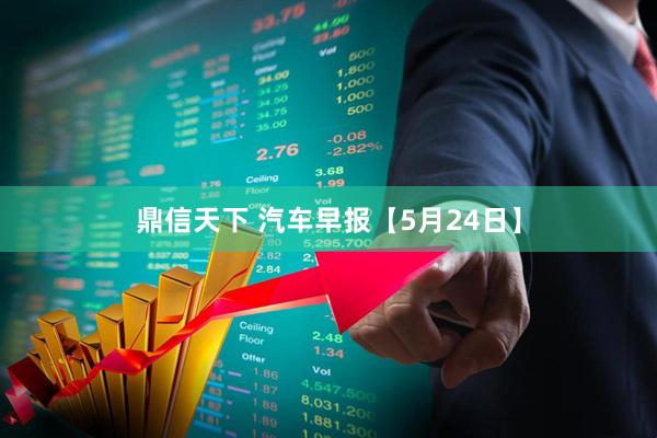 鼎信天下 汽车早报【5月24日】