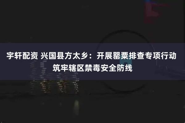 宇轩配资 兴国县方太乡：开展罂粟排查专项行动 筑牢辖区禁毒安全防线