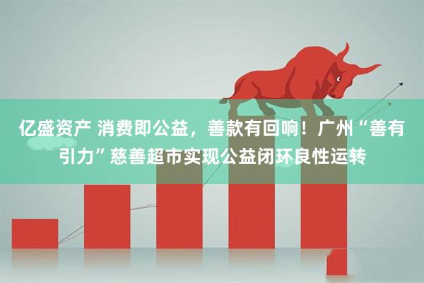 亿盛资产 消费即公益，善款有回响！广州“善有引力”慈善超市实现公益闭环良性运转